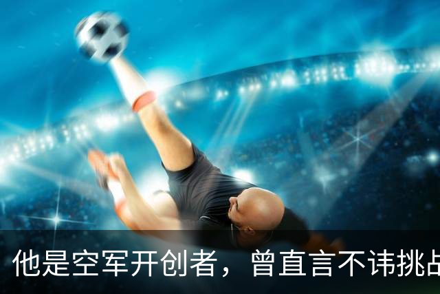 他是空军开创者，曾直言不讳挑战毛主席的权威