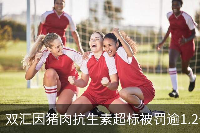 双汇因猪肉抗生素超标被罚逾1.2亿，承诺全面整改